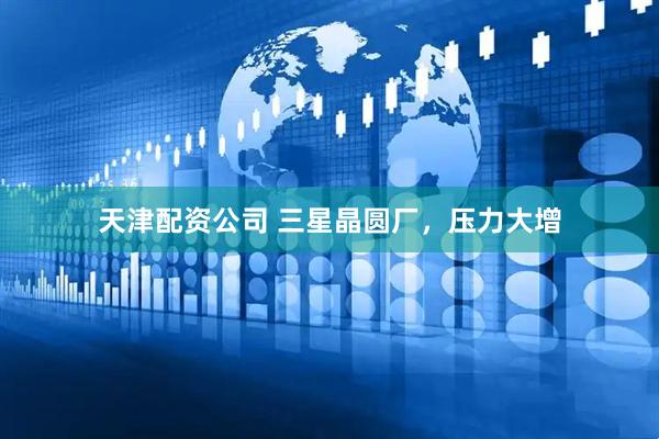 天津配资公司 三星晶圆厂，压力大增