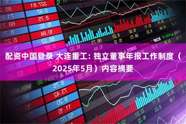 配资中国登录 大连重工: 独立董事年报工作制度（2025年5月）内容摘要