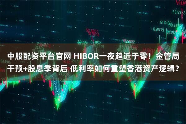 中股配资平台官网 HIBOR一夜趋近于零！金管局干预+股息季背后 低利率如何重塑香港资产逻辑？