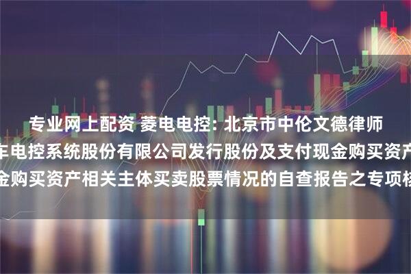专业网上配资 菱电电控: 北京市中伦文德律师事务所关于武汉菱电汽车电控系统股份有限公司发行股份及支付现金购买资产相关主体买卖股票情况的自查报告之专项核查意见内容摘要