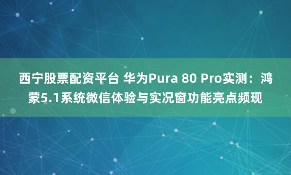 西宁股票配资平台 华为Pura 80 Pro实测：鸿蒙5.1系统微信体验与实况窗功能亮点频现