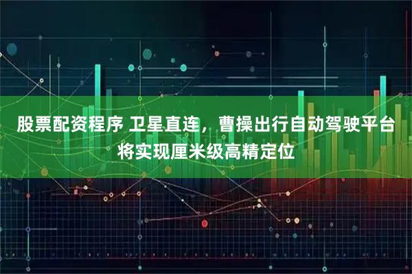 股票配资程序 卫星直连，曹操出行自动驾驶平台将实现厘米级高精定位