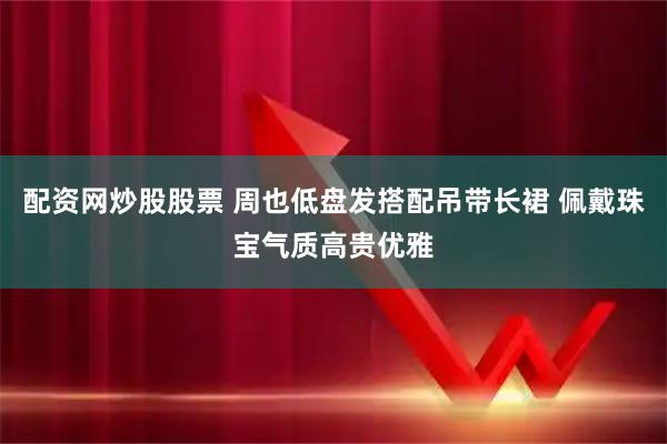 配资网炒股股票 周也低盘发搭配吊带长裙 佩戴珠宝气质高贵优雅