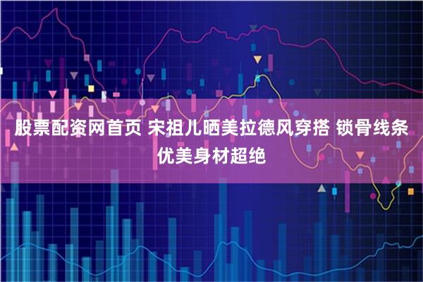 股票配资网首页 宋祖儿晒美拉德风穿搭 锁骨线条优美身材超绝