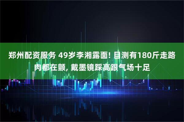 郑州配资服务 49岁李湘露面! 目测有180斤走路肉都在颤, 戴墨镜踩高跟气场十足