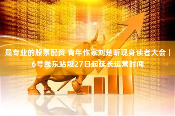 最专业的股票配资 青年作家刘楚昕现身读者大会｜6号线东站段27日起延长运营时间