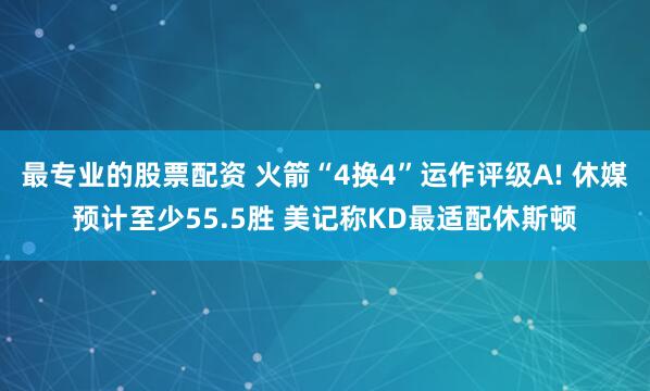 最专业的股票配资 火箭“4换4”运作评级A! 休媒预计至少55.5胜 美记称KD最适配休斯顿