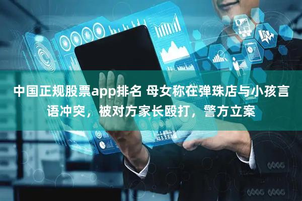 中国正规股票app排名 母女称在弹珠店与小孩言语冲突，被对方家长殴打，警方立案