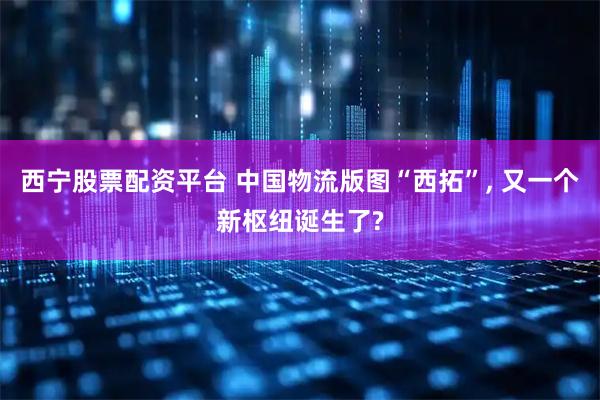 西宁股票配资平台 中国物流版图“西拓”, 又一个新枢纽诞生了?