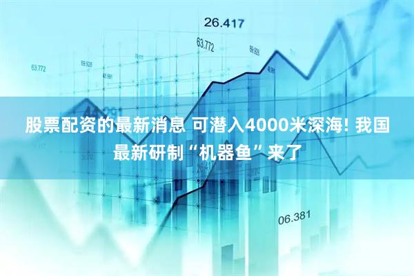 股票配资的最新消息 可潜入4000米深海! 我国最新研制“机器鱼”来了