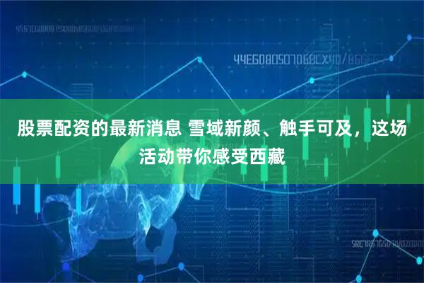 股票配资的最新消息 雪域新颜、触手可及，这场活动带你感受西藏
