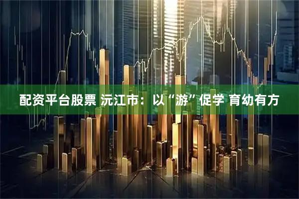 配资平台股票 沅江市：以“游”促学 育幼有方