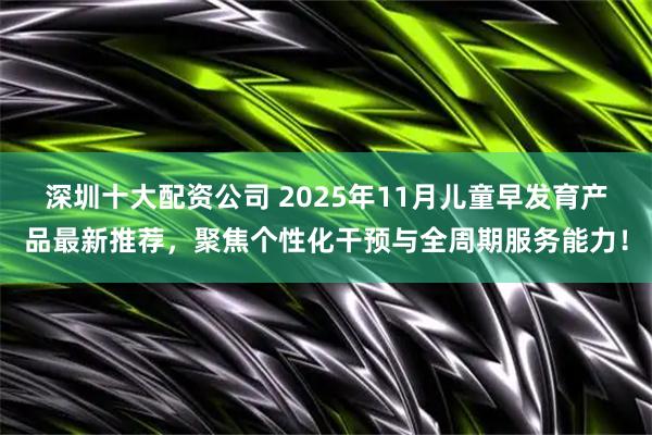 深圳十大配资公司 2025年11月儿童早发育产品最新推荐，聚焦个性化干预与全周期服务能力！