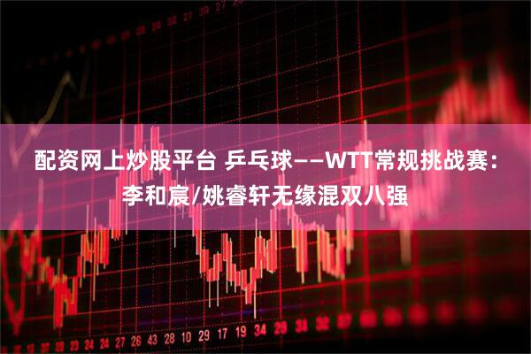 配资网上炒股平台 乒乓球——WTT常规挑战赛：李和宸/姚睿轩无缘混双八强